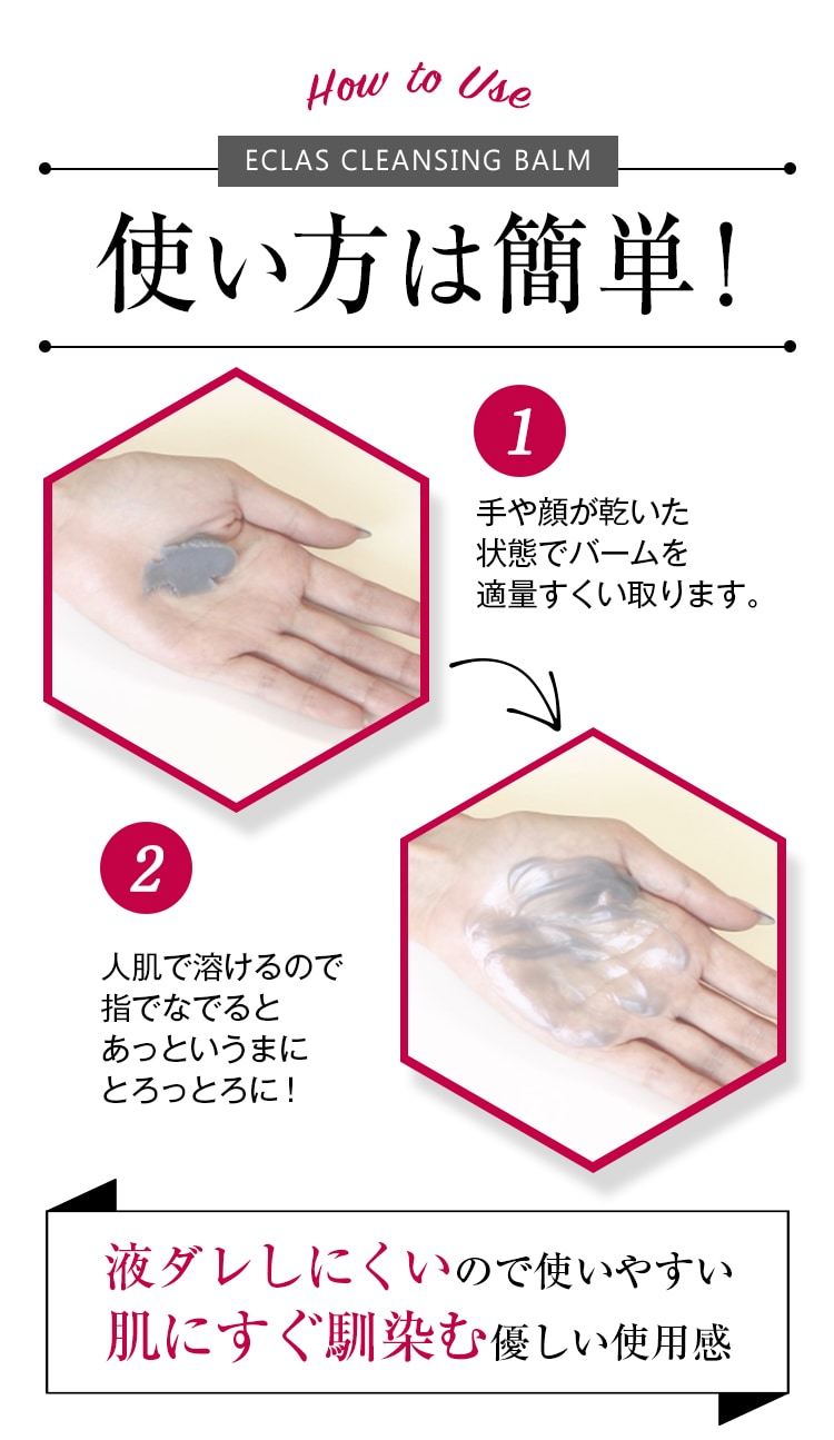 How to Use
		ECLAS CLEANSING BALM（エクラスクレンジングバーム）
		使い方は簡単！
		1.手や顔が乾いた状態でバームを適量すくい取ります。
		2.人肌で溶けるので指でなでるとあっというまにとろっとろに！
		液ダレしにくいので使いやすい。
		肌にすぐ馴染む優しい使用感。