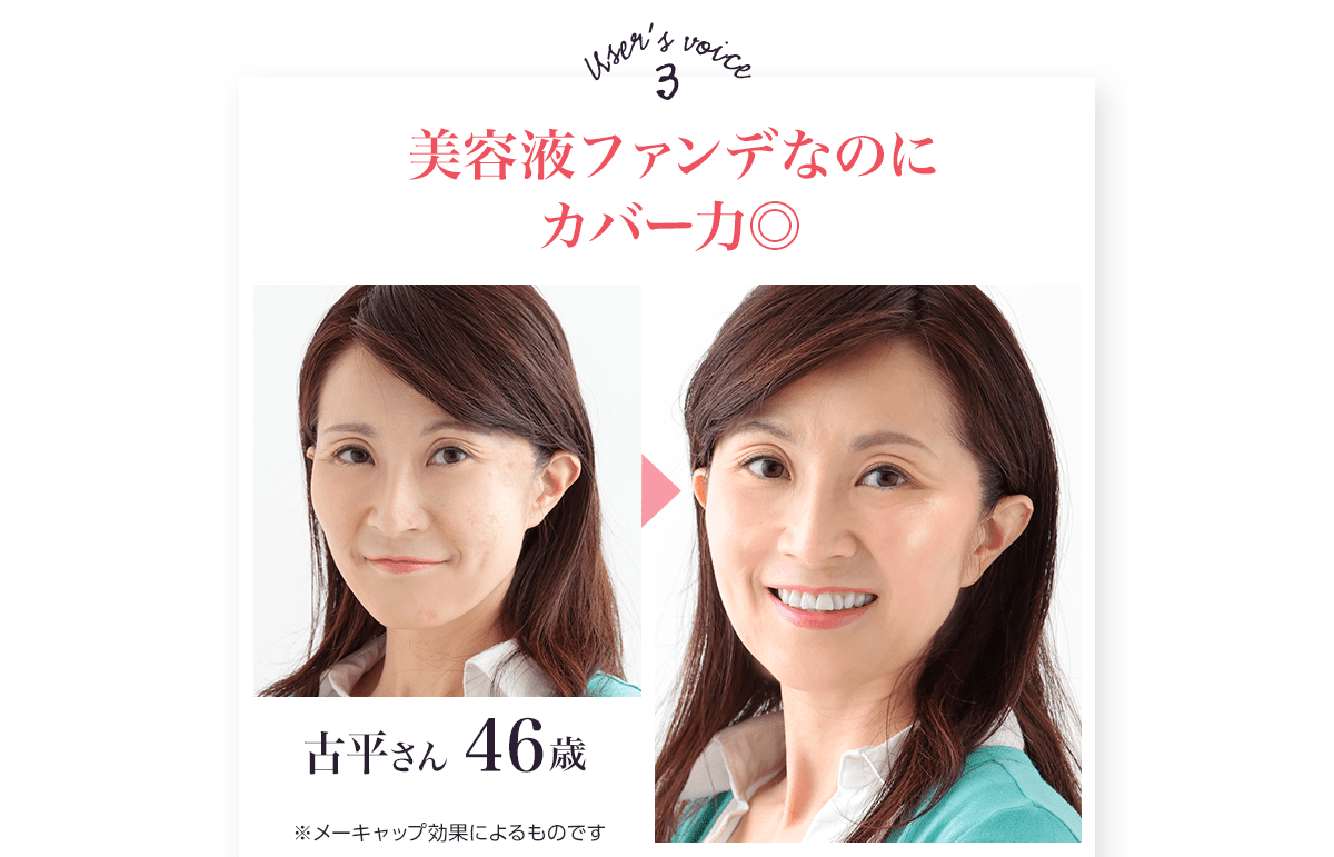 ユーザーボイス3
		美容液ファンデなのにカバー力◎
		古平さん46歳
		※メーキャップ効果によるものです