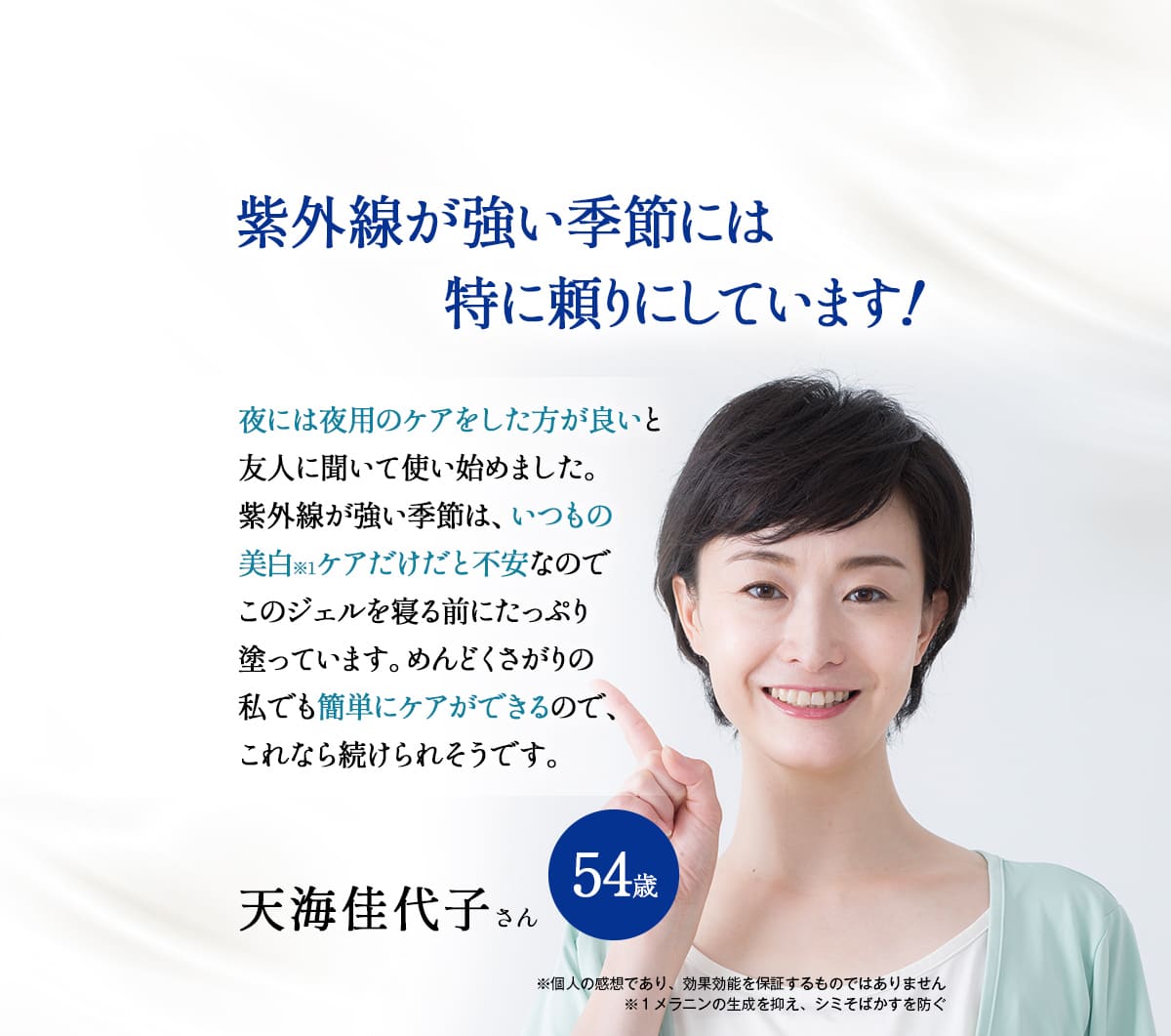 紫外線が強い季節には特に頼りにしています！
	夜には夜用のケアをした方が良いと友人に聞いて使い始めました。
	紫外線が強い季節は、いつもの美白※1ケアだけだと不安なのでこのジェルを寝る前にたっぷり塗っています。めんどくさがりの私でも簡単にケアができるので、これなら続けられそうです。
	天海佳代子さん。54歳。
	※個人の感想であり、効果効能を保証するものではありません。
	※1　メラニンの生成を抑え、シミ・そばかすを防ぐ。