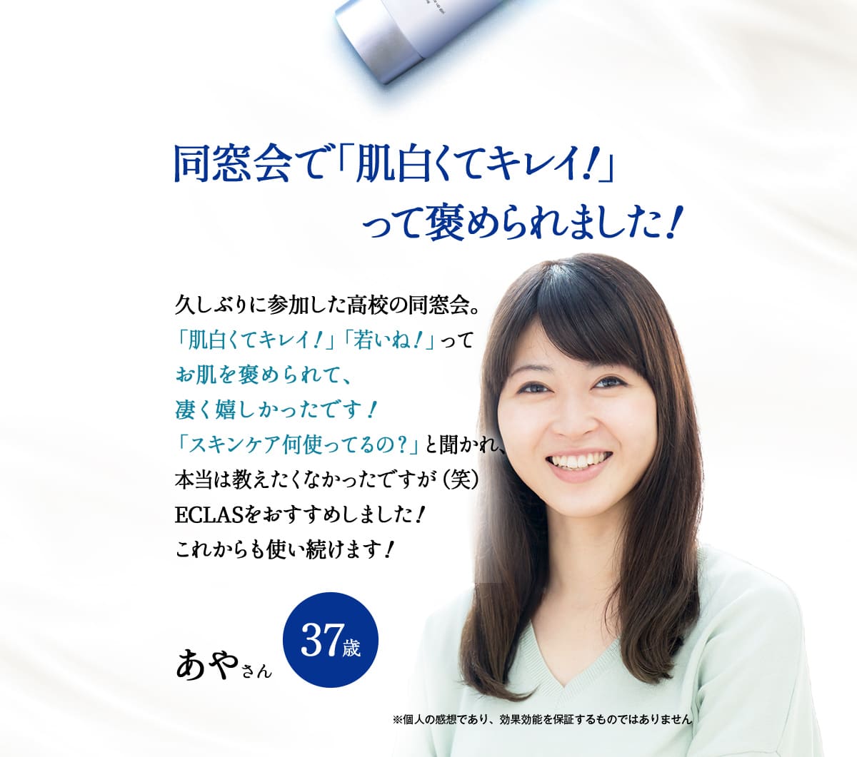 同窓会で「肌白くてキレイ！」って褒められました！
		久しぶりに参加した高校の同窓会。
		「肌白くてキレイ！」「若いね！」ってお肌を褒められて、凄く嬉しかったです！
		「スキンケア何使ってるの？」と聞かれ、本当は教えたくなかったですが（笑）
		ECLASをおすすめしました！これからも使い続けます！
		あやさん。37歳。
		※個人の感想であり、効果効能を保証するものではありません。
