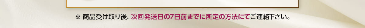※商品受け取り後、次回発送日の7日前までに所定の方法にてご連絡下さい。