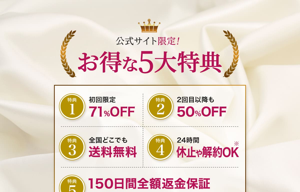 公式サイト限定！お得な5大特典。
	特典1。初回からずーっと71%OFF。
	特典2。2回目以降も50%OFF。
	特典3。全国どこでも送料無料。
	特典4。24時間休止や解約OK※
	特典5。150日間全額返金保証。